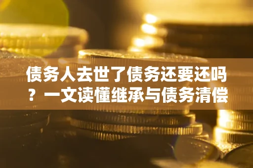 济南债务人去世了债务还要还吗？一文读懂继承与债务清偿