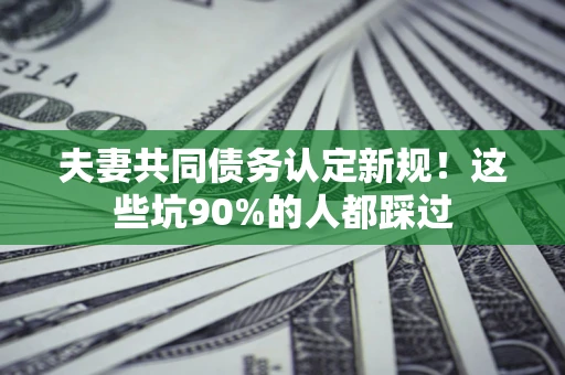 济南夫妻共同债务认定新规！这些坑90%的人都踩过