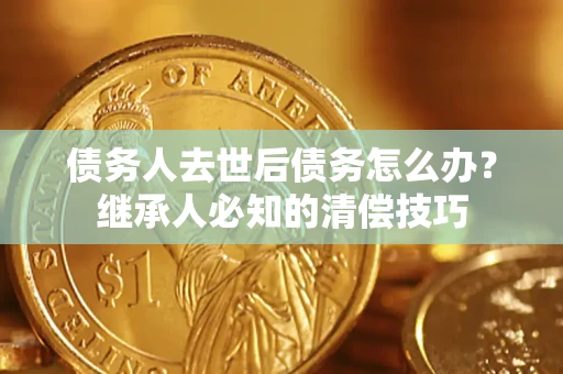 济南债务人去世后债务怎么办？继承人必知的清偿技巧